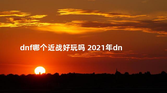 dnf哪个近战好玩吗 2021年dnf还值得玩吗